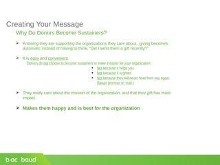 Creating Your Message
Why Do Donors Become Sustainers?
 Knowing they are supporting the organizations they care about, giving becomes
automatic instead of having to think, “Did I send them a gift recently?”
 It is easy and convenient.
Donors do not choose to become sustainers to make it easier for your organization.
●
Not because it helps you
●
Not because it is green.
●
Not because they will never hear from you again.
(Never promise no mail.)
 They really care about the mission of the organization, and that their gift has more
impact.
 Makes them happy and is best for the organization
 