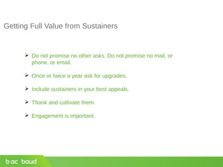 Getting Full Value from Sustainers
 Do not promise no other asks. Do not promise no mail, or
phone, or email.
 Once or twice a year ask for upgrades.
 Include sustainers in your best appeals.
 Thank and cultivate them.
 Engagement is important.
 