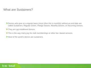 What are Sustainers?
Donors who give on a regular basis (most often this is monthly) without an end date are
called Sustainers, Regular Givers, Pledge Donors, Monthly Donors, or Recurring Donors.
They are not installment donors.
This is the way many pay for club memberships or other fee- based services.
Most of the world’s donors are sustainers.
 