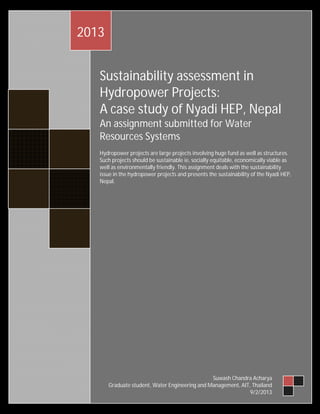 2013
Sustainability assessment in
Hydropower Projects:
A case study of Nyadi HEP, Nepal
An assignment submitted for Water
Resources Systems
Hydropower projects are large projects involving huge fund as well as structures.
Such projects should be sustainable ie, socially equitable, economically viable as
well as environmentally friendly. This assignment deals with the sustainability
issue in the hydropower projects and presents the sustainability of the Nyadi HEP,
Nepal.

Suwash Chandra Acharya
Graduate student, Water Engineering and Management, AIT, Thailand
9/2/2013

 