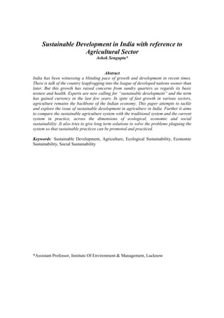 Sustainable Development in India with reference to
                    Agricultural Sector
                                    Ashok Sengupta*


                                            Abstract
India has been witnessing a blinding pace of growth and development in recent times.
There is talk of the country leapfrogging into the league of developed nations sooner than
later. But this growth has raised concerns from sundry quarters as regards its basic
texture and health. Experts are now calling for “sustainable development” and the term
has gained currency in the last few years. In spite of fast growth in various sectors,
agriculture remains the backbone of the Indian economy. This paper attempts to tackle
and explore the issue of sustainable development in agriculture in India. Further it aims
to compare the sustainable agriculture system with the traditional system and the current
system in practice, across the dimensions of ecological, economic and social
sustainability .It also tries to give long term solutions to solve the problems plaguing the
system so that sustainable practices can be promoted and practiced.

Keywords: Sustainable Development, Agriculture, Ecological Sustainability, Economic
Sustainability, Social Sustainability




*Assistant Professor, Institute Of Environment & Management, Lucknow
 