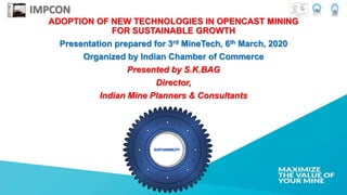ADOPTION OF NEW TECHNOLOGIES IN OPENCAST MINING
FOR SUSTAINABLE GROWTH
Presentation prepared for 3rd MineTech, 6th March, 2020
Organized by Indian Chamber of Commerce
Presented by S.K.BAG
Director,
Indian Mine Planners & Consultants
IMPCON
 