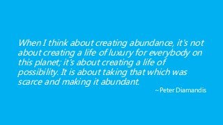 When I think about creating abundance, it's not
about creating a life of luxury for everybody on
this planet; it's about creating a life of
possibility. It is about taking that which was
scarce and making it abundant.
~Peter Diamandis
 