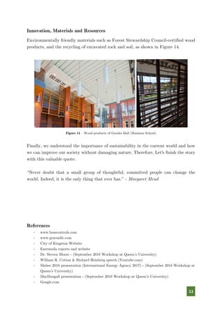 11
Innovation, Materials and Resources
Environmentally friendly materials such as Forest Stewardship Council-certified wood
products, and the recycling of excavated rock and soil, as shown in Figure 14.
Figure 14 – Wood products of Goodes Hall (Business School)
Finally, we understood the importance of sustainability in the current world and how
we can improve our society without damaging nature. Therefore, Let's finish the story
with this valuable quote:
“Never doubt that a small group of thoughtful, committed people can change the
world. Indeed, it is the only thing that ever has.” - Margaret Mead
References
- www.bosscontrols.com
- www.graconllc.com
- City of Kingston Website
- Enermoda reports and website
- Dr. Steven Moore - (September 2018 Workshop at Queen’s University)
- William R. Cotton & Richard Heinberg speech (Youtube.com)
- Mabee 2018 presentation (International Energy Agency 2017) - (September 2018 Workshop at
Queen’s University)
- MacDougall presentation - (September 2018 Workshop at Queen’s University)
- Google.com
 