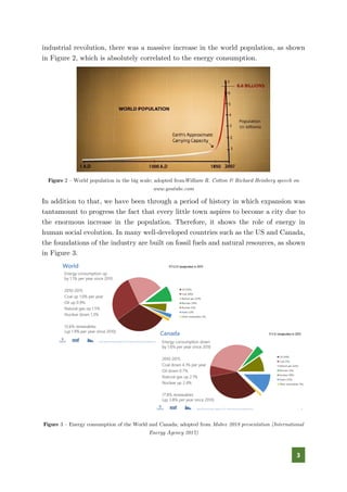 3
industrial revolution, there was a massive increase in the world population, as shown
in Figure 2, which is absolutely correlated to the energy consumption.
Figure 2 – World population in the big scale; adopted fromWilliam R. Cotton & Richard Heinberg speech on
www.youtube.com
In addition to that, we have been through a period of history in which expansion was
tantamount to progress the fact that every little town aspires to become a city due to
the enormous increase in the population. Therefore, it shows the role of energy in
human social evolution. In many well-developed countries such as the US and Canada,
the foundations of the industry are built on fossil fuels and natural resources, as shown
in Figure 3.
Figure 3 – Energy consumption of the World and Canada; adopted from Mabee 2018 presentation (International
Energy Agency 2017)
 