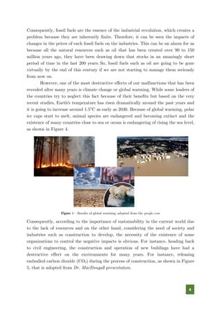 4
Consequently, fossil fuels are the essence of the industrial revolution, which creates a
problem because they are inherently finite. Therefore, it can be seen the impacts of
changes in the prices of each fossil fuels on the industries. This can be an alarm for us
because all the natural resources such as oil that has been created over 90 to 150
million years ago, they have been drawing down that stocks in an amazingly short
period of time in the last 200 years. So, fossil fuels such as oil are going to be gone
virtually by the end of this century if we are not starting to manage them seriously
from now on.
However, one of the most destructive effects of our malfunctions that has been
revealed after many years is climate change or global warming. While some leaders of
the countries try to neglect this fact because of their benefits but based on the very
recent studies, Earth's temperature has risen dramatically around the past years and
it is going to increase around 1.5°C as early as 2030. Because of global warming, polar
ice caps start to melt, animal species are endangered and becoming extinct and the
existence of many countries close to sea or ocean is endangering of rising the sea level,
as shown in Figure 4.
Figure 4 – Results of global warming; adopted from the google.com
Consequently, according to the importance of sustainability in the current world due
to the lack of resources and on the other hand, considering the need of society and
industries such as construction to develop, the necessity of the existence of some
organizations to control the negative impacts is obvious. For instance, heading back
to civil engineering, the construction and operation of new buildings have had a
destructive effect on the environments for many years. For instance, releasing
embodied carbon dioxide (CO2) during the process of construction, as shown in Figure
5, that is adopted from Dr. MacDougall presentation.
 