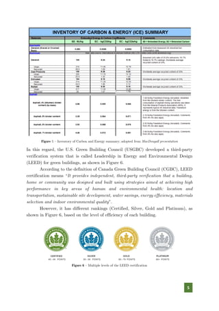 5
Figure 5 – Inventory of Carbon and Energy summary; adopted from MacDougall presentation
In this regard, the U.S. Green Building Council (USGBC) developed a third-party
verification system that is called Leadership in Energy and Environmental Design
(LEED) for green buildings, as shown in Figure 6.
According to the definition of Canada Green Building Council (CGBC), LEED
certification means “It provides independent, third-party verification that a building,
home or community was designed and built using strategies aimed at achieving high
performance in key areas of human and environmental health: location and
transportation, sustainable site development, water savings, energy efficiency, materials
selection and indoor environmental quality”.
However, it has different rankings (Certified, Silver, Gold and Platinum), as
shown in Figure 6, based on the level of efficiency of each building.
Figure 6 – Multiple levels of the LEED certification
 