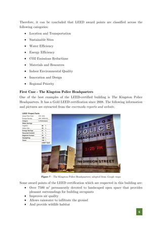 6
Therefore, it can be concluded that LEED award points are classified across the
following categories:
• Location and Transportation
• Sustainable Sites
• Water Efficiency
• Energy Efficiency
• CO2 Emissions Reductions
• Materials and Resources
• Indoor Environmental Quality
• Innovation and Design
• Regional Priority
First Case - The Kingston Police Headquarters
One of the best examples of the LEED-certified building is The Kingston Police
Headquarters. It has a Gold LEED certification since 2008. The following information
and pictures are extracted from the enermoda reports and website.
Figure 7 – The Kingston Police Headquarters; adopted from Google maps
Some award points of the LEED certification which are respected in this building are:
• Over 7500 m2
permanently devoted to landscaped open space that provides
pleasant surroundings for building occupants
• Improves air quality
• Allows rainwater to infiltrate the ground
• And provide wildlife habitat
 