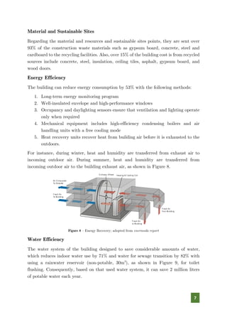 7
Material and Sustainable Sites
Regarding the material and resources and sustainable sites points, they are sent over
93% of the construction waste materials such as gypsum board, concrete, steel and
cardboard to the recycling facilities. Also, over 15% of the building cost is from recycled
sources include concrete, steel, insulation, ceiling tiles, asphalt, gypsum board, and
wood doors.
Energy Efficiency
The building can reduce energy consumption by 53% with the following methods:
1. Long-term energy monitoring program
2. Well-insulated envelope and high-performance windows
3. Occupancy and daylighting sensors ensure that ventilation and lighting operate
only when required
4. Mechanical equipment includes high-efficiency condensing boilers and air
handling units with a free cooling mode
5. Heat recovery units recover heat from building air before it is exhausted to the
outdoors.
For instance, during winter, heat and humidity are transferred from exhaust air to
incoming outdoor air. During summer, heat and humidity are transferred from
incoming outdoor air to the building exhaust air, as shown in Figure 8.
Figure 8 – Energy Recovery; adopted from enermoda report
Water Efficiency
The water system of the building designed to save considerable amounts of water,
which reduces indoor water use by 71% and water for sewage transition by 82% with
using a rainwater reservoir (non-potable, 30m3
), as shown in Figure 9, for toilet
flushing. Consequently, based on that used water system, it can save 2 million liters
of potable water each year.
 