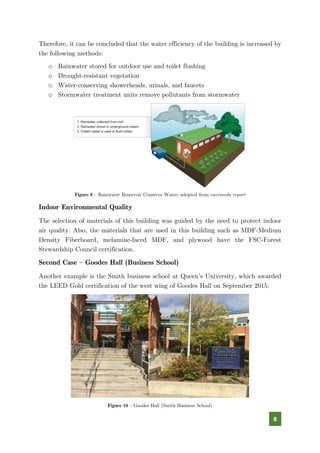 8
Therefore, it can be concluded that the water efficiency of the building is increased by
the following methods:
o Rainwater stored for outdoor use and toilet flushing
o Drought-resistant vegetation
o Water-conserving showerheads, urinals, and faucets
o Stormwater treatment units remove pollutants from stormwater
Figure 9 – Rainwater Reservoir Conserve Water; adopted from enermoda report
Indoor Environmental Quality
The selection of materials of this building was guided by the need to protect indoor
air quality. Also, the materials that are used in this building such as MDF-Medium
Density Fiberboard, melamine-faced MDF, and plywood have the FSC-Forest
Stewardship Council certification.
Second Case – Goodes Hall (Business School)
Another example is the Smith business school at Queen’s University, which awarded
the LEED Gold certification of the west wing of Goodes Hall on September 2015.
Figure 10 – Goodes Hall (Smith Business School)
 
