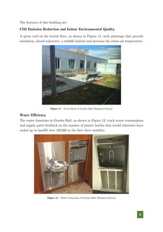 9
The features of this building are:
CO2 Emission Reduction and Indoor Environmental Quality
A green roof on the fourth floor, as shown in Figure 11, with plantings that provide
insulation, absorb rainwater, a wildlife habitat and decrease the urban air temperature.
Figure 11 – Green Roof of Goodes Hall (Business School)
Water Efficiency
The water fountains in Goodes Hall, as shown in Figure 12, track water consumption
and supply quick feedback on the number of plastic bottles that would otherwise have
ended up in landfill sites (89,928 in the first three months).
Figure 12 – Water Fountains of Goodes Hall (Business School)
 