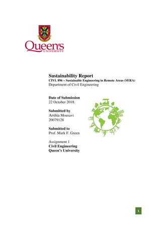 1
Sustainability Report
CIVL 896 – Sustainable Engineering in Remote Areas (SERA)
Department of Civil Engineering
Date of Submission
22 October 2018
Submitted by
Arshia Mousavi
20079128
Submitted to
Prof. Mark F. Green
Assignment 1
Civil Engineering
Queen’s University
 