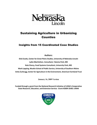 Sustaining Agriculture in Urbanizing
                   Counties

    Insights from 15 Coordinated Case Studies
                                           
                                           
                                     Authors: 
    Dick Esseks, Center for Great Plains Studies, University of Nebraska‐Lincoln 
                 Lydia Oberholtzer, Consultant, Takoma Park, MD 
            Kate Clancy, Food Systems Consultant, University Park, MD 
   Mark Lapping, Muskie School of Public Service, University of Southern Maine 
Anita Zurbrugg, Center for Agriculture in the Environment, American Farmland Trust 



                           January 16, 2009 Version
                                          
                                          
Funded through a grant from the National Research Initiative of USDA’s Cooperative 
   State Research, Education, and Extension Service:  Grant #2004‐35401‐14944  
 