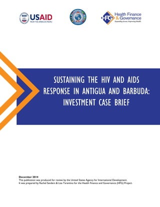 December 2014
This publication was produced for review by the United States Agency for International Development.
It was prepared by Rachel Sanders & Lisa Tarantino for the Health Finance and Governance (HFG) Project.
SUSTAINING THE HIV AND AIDS
RESPONSE IN ANTIGUA AND BARBUDA:
INVESTMENT CASE BRIEF
 