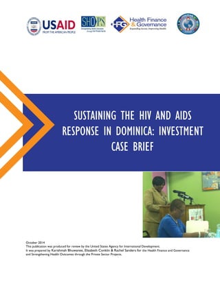 October 2014
This publication was produced for review by the United States Agency for International Development.
It was prepared by Karishmah Bhuwanee, Elizabeth Conklin & Rachel Sanders for the Health Finance and Governance
and Strengthening Health Outcomes through the Private Sector Projects.
SUSTAINING THE HIV AND AIDS
RESPONSE IN DOMINICA: INVESTMENT
CASE BRIEF
 