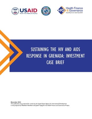 December 2014
This publication was produced for review by the United States Agency for International Development.
It was prepared by Matthew Hamilton and Josef Tayag for the Health Finance and Governance Project.
SUSTAINING THE HIV AND AIDS
RESPONSE IN GRENADA: INVESTMENT
CASE BRIEF
 