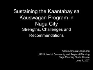 Sustaining the Kaantabay sa
  Kauswagan Program in
         Naga City
   Strengths, Challenges and
       Recommendations


                              Allison Jones & Lang Lang
           UBC School of Community and Regional Planning
                            Naga Planning Studio Course
                                            June 7, 2007