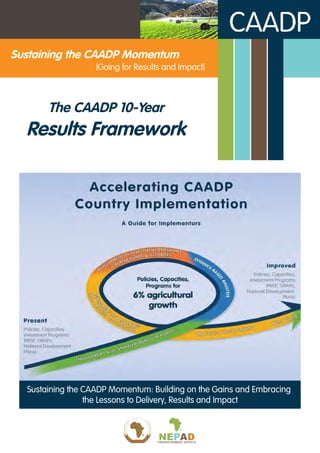 Sustaining the CAADP Momentum
The CAADP 10-Year
Results Framework
[Going for Results and Impact]
Sustaining the CAADP Momentum: Building on the Gains and Embracing
the Lessons to Delivery, Results and Impact
 