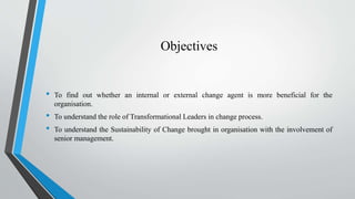 Objectives
• To find out whether an internal or external change agent is more beneficial for the
organisation.
• To unders...