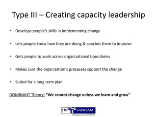 Type III – Creating capacity leadership Develops people’s skills in implementing change Lets people know how they are doing & coaches them to improve Gets people to work across organizational boundaries Makes sure the organization’s processes support the change Suited for a long term plan DOMINANT Theory:   “We cannot change unless we learn and grow” 