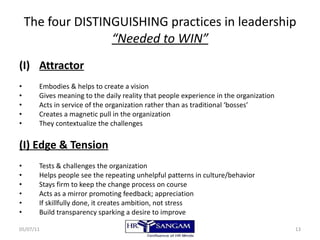 The four DISTINGUISHING practices in leadership “Needed to WIN” Attractor Embodies & helps to create a vision Gives meaning to the daily reality that people experience in the organization Acts in service of the organization rather than as traditional ‘bosses’ Creates a magnetic pull in the organization They contextualize the challenges (I) Edge & Tension Tests & challenges the organization Helps people see the repeating unhelpful patterns in culture/behavior Stays firm to keep the change process on course Acts as a mirror promoting feedback; appreciation If skillfully done, it creates ambition, not stress Build transparency sparking a desire to improve 05/07/11 