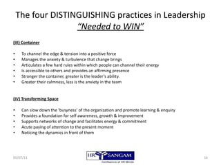 The four DISTINGUISHING practices in Leadership “Needed to WIN” (III) Container To channel the edge & tension into a positive force Manages the anxiety & turbulence that change brings Articulates a few hard rules within which people can channel their energy Is accessible to others and provides an affirming presence Stronger the container, greater is the leader’s ability. Greater their calmness, less is the anxiety in the team (IV) Transforming Space Can slow down the ‘busyness’ of the organization and promote learning & enquiry Provides a foundation for self awareness, growth & improvement Supports networks of change and facilitates energy & commitment Acute paying of attention to the present moment Noticing the dynamics in front of them 05/07/11 