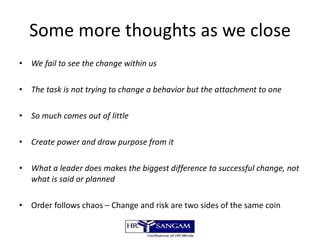 Some more thoughts as we close We fail to see the change within us The task is not trying to change a behavior but the attachment to one So much comes out of little Create power and draw purpose from it What a leader does makes the biggest difference to successful change, not what is said or planned Order follows chaos – Change and risk are two sides of the same coin 