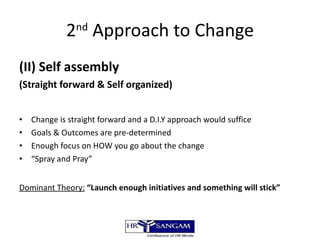 2 nd  Approach to Change (II) Self assembly  (Straight forward & Self organized) Change is straight forward and a D.I.Y approach would suffice Goals & Outcomes are pre-determined Enough focus on HOW you go about the change “ Spray and Pray” Dominant Theory:   “Launch enough initiatives and something will stick” 