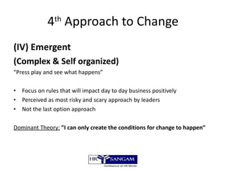 4 th  Approach to Change (IV) Emergent  (Complex & Self organized) “ Press play and see what happens” Focus on rules that will impact day to day business positively Perceived as most risky and scary approach by leaders Not the last option approach Dominant Theory:   ”I can only create the conditions for change to happen” 