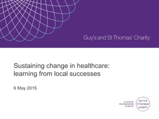 Sustaining change in healthcare:
learning from local successes
6 May 2015
 