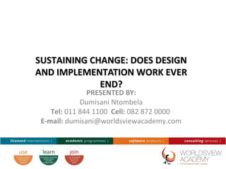 SUSTAINING CHANGE: DOES DESIGNSUSTAINING CHANGE: DOES DESIGN
AND IMPLEMENTATION WORK EVERAND IMPLEMENTATION WORK EVER
END?END?
PRESENTED BY:
Dumisani Ntombela
Tel: 011 844 1100 Cell: 082 872 0000
E-mail: dumisani@worldsviewacademy.com
 
