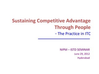 Sustaining Competitive Advantage
                 Through People
                 - The Practice in ITC


                   NIPM – ISTD SEMINAR
                            June 29, 2012
                               Hyderabad
 