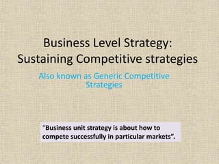 Business Level Strategy:
Sustaining Competitive strategies
Also known as Generic Competitive
Strategies
“Business unit strategy is about how to
compete successfully in particular markets”.
 
