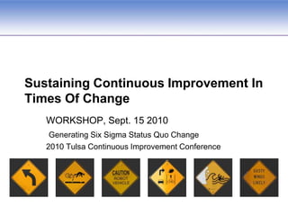 Sustaining Continuous Improvement In Times Of Change WORKSHOP, Sept. 15 2010 Generating Six Sigma Status Quo Change 2010 Tulsa Continuous Improvement Conference  