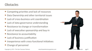 Obstacles	
  
§  CompeQng	
  prioriQes	
  and	
  lack	
  of	
  resources	
  
§  Data	
  Ownership	
  and	
  other	
  territorial	
  issues	
  
§  Lack	
  of	
  cross-­‐business	
  unit	
  coordinaQon	
  
§  Lack	
  of	
  data	
  governance	
  understanding	
  
§  Resistance	
  to	
  change	
  or	
  transformaQon	
  
§  Lack	
  of	
  execuQve	
  sponsorship	
  and	
  buy-­‐in	
  
§  Resistance	
  to	
  accountability	
  
§  Lack	
  of	
  business	
  jusQﬁcaQon	
  
§  Inexperience	
  with	
  cross-­‐funcQonal	
  iniQaQves	
  
§  Change	
  of	
  personnel	
  
pg 11Copyright (c) 2015 - First San Francisco Partners www.firstsanfranciscopartners.com Proprietary and Confidential
 