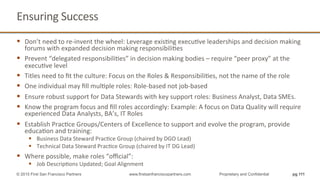 Ensuring	
  Success	
  
§  Don’t	
  need	
  to	
  re-­‐invent	
  the	
  wheel:	
  Leverage	
  exisQng	
  execuQve	
  leaderships	
  and	
  decision	
  making	
  
forums	
  with	
  expanded	
  decision	
  making	
  responsibiliQes	
  
§  Prevent	
  “delegated	
  responsibiliQes”	
  in	
  decision	
  making	
  bodies	
  –	
  require	
  “peer	
  proxy”	
  at	
  the	
  
execuQve	
  level	
  
§  Titles	
  need	
  to	
  ﬁt	
  the	
  culture:	
  Focus	
  on	
  the	
  Roles	
  &	
  ResponsibiliQes,	
  not	
  the	
  name	
  of	
  the	
  role	
  
§  One	
  individual	
  may	
  ﬁll	
  mulQple	
  roles:	
  Role-­‐based	
  not	
  job-­‐based	
  
§  Ensure	
  robust	
  support	
  for	
  Data	
  Stewards	
  with	
  key	
  support	
  roles:	
  Business	
  Analyst,	
  Data	
  SMEs.	
  
§  Know	
  the	
  program	
  focus	
  and	
  ﬁll	
  roles	
  accordingly:	
  Example:	
  A	
  focus	
  on	
  Data	
  Quality	
  will	
  require	
  
experienced	
  Data	
  Analysts,	
  BA’s,	
  IT	
  Roles	
  
§  Establish	
  PracQce	
  Groups/Centers	
  of	
  Excellence	
  to	
  support	
  and	
  evolve	
  the	
  program,	
  provide	
  
educaQon	
  and	
  training:	
  
§  Business	
  Data	
  Steward	
  PracQce	
  Group	
  (chaired	
  by	
  DGO	
  Lead)	
  
§  Technical	
  Data	
  Steward	
  PracQce	
  Group	
  (chaired	
  by	
  IT	
  DG	
  Lead)	
  
§  Where	
  possible,	
  make	
  roles	
  “oﬃcial”:	
  
§  Job	
  DescripQons	
  Updated;	
  Goal	
  Alignment	
  
	
   pg 111© 2015 First San Francisco Partners www.firstsanfranciscopartners.com Proprietary and Confidential
 
