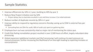 Sample	
  StaQsQcs	
  
•  Improve	
  eﬃciencies	
  by	
  10%	
  in	
  1	
  year,	
  building	
  to	
  40%	
  by	
  year	
  3	
  
•  Reduce	
  New	
  Project	
  iniQaQon	
  cost	
  by	
  50%	
  
•  Project	
  delays	
  due	
  to	
  bad	
  data	
  resulted	
  in	
  cost	
  and	
  Qme	
  increase	
  1.5x	
  iniQal	
  esQmate	
  
•  Reduce	
  number	
  of	
  duplicate	
  records	
  by	
  30%	
  in	
  1	
  year	
  
•  Improve	
  ability	
  to	
  respond	
  to	
  regulatory	
  concerns	
  thereby	
  saving	
  up	
  to	
  $5M	
  in	
  external	
  fees	
  per	
  
incident	
  
§  ConsulQng	
  fees	
  are	
  $9m	
  for	
  audit;	
  40%	
  of	
  audit	
  cost	
  spent	
  on	
  gathering	
  data	
  
§  Employee	
  burn	
  out	
  was	
  consistently	
  cited	
  as	
  major	
  risk	
  of	
  maintaining	
  the	
  status	
  quo	
  
§  Credit	
  Risk	
  RaQng	
  remediaQon	
  project	
  resulted	
  in	
  over	
  2,500	
  hours	
  of	
  eﬀort,	
  largely	
  redundant	
  data	
  
processing	
  
§  Global	
  expansion	
  (addiQonal	
  markets	
  and	
  24x7	
  processing	
  )	
  will	
  conQnue	
  to	
  exert	
  pressure	
  on	
  
manual	
  processes,	
  further	
  increasing	
  the	
  likelihood	
  of	
  an	
  oversight	
  leading	
  to	
  reporQng	
  mistakes	
  or	
  
noncompliance	
  
Copyright (c) 2014 - First San Francisco Partners www.firstsanfranciscopartners.com Proprietary and Confidential
pg 113
 