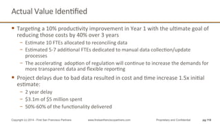 Actual	
  Value	
  IdenQﬁed	
  
§  TargeQng	
  a	
  10%	
  producQvity	
  improvement	
  in	
  Year	
  1	
  with	
  the	
  ulQmate	
  goal	
  of	
  
reducing	
  those	
  costs	
  by	
  40%	
  over	
  3	
  years	
  
−  EsQmate	
  10	
  FTEs	
  allocated	
  to	
  reconciling	
  data	
  
−  EsQmated	
  5-­‐7	
  addiQonal	
  FTEs	
  dedicated	
  to	
  manual	
  data	
  collecQon/update	
  
processes	
  
−  The	
  acceleraQng	
  	
  adopQon	
  of	
  regulaQon	
  will	
  conQnue	
  to	
  increase	
  the	
  demands	
  for	
  
more	
  transparent	
  data	
  and	
  ﬂexible	
  reporQng	
  
§  Project	
  delays	
  due	
  to	
  bad	
  data	
  resulted	
  in	
  cost	
  and	
  Qme	
  increase	
  1.5x	
  iniQal	
  
esQmate:	
  	
  
−  2	
  year	
  delay	
  
−  $3.1m	
  of	
  $5	
  million	
  spent	
  	
  
−  50%-­‐60%	
  of	
  the	
  funcQonality	
  delivered	
  
pg 118Copyright (c) 2014 - First San Francisco Partners www.firstsanfranciscopartners.com Proprietary and Confidential
 