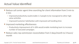 Actual	
  Value	
  IdenQﬁed	
  
§  Reduce	
  call	
  center	
  agent	
  Qme	
  searching	
  for	
  client	
  informaQon	
  from	
  5	
  min	
  to	
  
2	
  min	
  
−  Improved	
  producQvity	
  could	
  enable	
  1-­‐2	
  people	
  to	
  be	
  reassigned	
  to	
  other	
  high	
  
value	
  acQviQes	
  
−  Improved	
  Customer	
  SaQsfacQon	
  with	
  improved	
  call	
  handling	
  Qme	
  
§  Improved	
  markeQng	
  eﬀecQveness	
  
−  ProducQvity	
  improvement	
  of	
  5–10%	
  would	
  enable	
  markeQng	
  team	
  to	
  increase	
  
number	
  of	
  executed	
  campaigns	
  
§  Reduce	
  sales	
  rep	
  commission	
  reconciliaQon	
  from	
  3	
  days/month	
  to	
  3	
  hours/
month	
  
pg 121Copyright (c) 2014 - First San Francisco Partners www.firstsanfranciscopartners.com Proprietary and Confidential
 