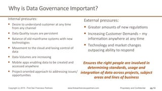 Why	
  is	
  Data	
  Governance	
  Important?	
  
Internal	
  pressures:	
  
§  Desire	
  to	
  understand	
  customer	
  at	
  any	
  Qme	
  
from	
  any	
  channel	
  
§  Data	
  Quality	
  issues	
  are	
  persistent	
  
§  Balance	
  of	
  old	
  mainframe	
  systems	
  with	
  new	
  
technologies	
  
§  Movement	
  to	
  the	
  cloud	
  and	
  losing	
  control	
  of	
  
data	
  
§  Data	
  Volumes	
  are	
  increasing	
  
§  Mobile	
  apps	
  enabling	
  data	
  to	
  be	
  created	
  and	
  
accessed	
  anywhere	
  
§  Project	
  oriented	
  approach	
  to	
  addressing	
  issues/
opportuniQes	
  
External	
  pressures:	
  
§  Greater	
  amounts	
  of	
  new	
  regulaQons	
  
§  Increasing	
  Customer	
  Demands	
  –	
  my	
  
informaQon	
  anywhere	
  at	
  any	
  Qme	
  
§  Technology	
  and	
  market	
  changes	
  
outpacing	
  ability	
  to	
  respond	
  
pg 13Copyright (c) 2015 - First San Francisco Partners www.firstsanfranciscopartners.com Proprietary and Confidential
Ensures	
  the	
  right	
  people	
  are	
  involved	
  in	
  
determining	
  standards,	
  usage	
  and	
  
integra4on	
  of	
  data	
  across	
  projects,	
  subject	
  
areas	
  and	
  lines	
  of	
  business	
  
 