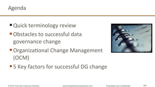 Agenda	
  
§ Quick	
  terminology	
  review	
  
§ Obstacles	
  to	
  successful	
  data	
  
governance	
  change	
  
§ OrganizaQonal	
  Change	
  Management	
  
(OCM)	
  	
  
§ 5	
  Key	
  factors	
  for	
  successful	
  DG	
  change	
  
131© 2015 First San Francisco Partners www.firstsanfranciscopartners.com Proprietary and Confidential
 