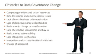 Obstacles	
  to	
  Data	
  Governance	
  Change	
  
§  CompeQng	
  prioriQes	
  and	
  lack	
  of	
  resources	
  
§  Data	
  Ownership	
  and	
  other	
  territorial	
  issues	
  
§  Lack	
  of	
  cross-­‐business	
  unit	
  coordinaQon	
  
§  Lack	
  of	
  data	
  governance	
  understanding	
  
§  Resistance	
  to	
  change	
  or	
  transformaQon	
  
§  Lack	
  of	
  execuQve	
  sponsorship	
  and	
  buy-­‐in	
  
§  Resistance	
  to	
  accountability	
  
§  Lack	
  of	
  business	
  jusQﬁcaQon	
  
§  Inexperience	
  with	
  cross-­‐funcQonal	
  iniQaQves	
  
§  Change	
  of	
  personnel	
  
137© 2015 First San Francisco Partners www.firstsanfranciscopartners.com Proprietary and Confidential
 