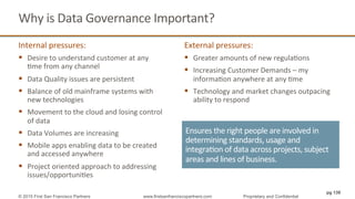 Why	
  is	
  Data	
  Governance	
  Important?	
  
Internal	
  pressures:	
  
§  Desire	
  to	
  understand	
  customer	
  at	
  any	
  
Qme	
  from	
  any	
  channel	
  
§  Data	
  Quality	
  issues	
  are	
  persistent	
  
§  Balance	
  of	
  old	
  mainframe	
  systems	
  with	
  
new	
  technologies	
  
§  Movement	
  to	
  the	
  cloud	
  and	
  losing	
  control	
  
of	
  data	
  
§  Data	
  Volumes	
  are	
  increasing	
  
§  Mobile	
  apps	
  enabling	
  data	
  to	
  be	
  created	
  
and	
  accessed	
  anywhere	
  
§  Project	
  oriented	
  approach	
  to	
  addressing	
  
issues/opportuniQes	
  
External	
  pressures:	
  
§  Greater	
  amounts	
  of	
  new	
  regulaQons	
  
§  Increasing	
  Customer	
  Demands	
  –	
  my	
  
informaQon	
  anywhere	
  at	
  any	
  Qme	
  
§  Technology	
  and	
  market	
  changes	
  outpacing	
  
ability	
  to	
  respond	
  
Ensures	
  the	
  right	
  people	
  are	
  involved	
  in	
  
determining	
  standards,	
  usage	
  and	
  
integraQon	
  of	
  data	
  across	
  projects,	
  subject	
  
areas	
  and	
  lines	
  of	
  business.	
  
pg 139
© 2015 First San Francisco Partners www.firstsanfranciscopartners.com Proprietary and Confidential
 