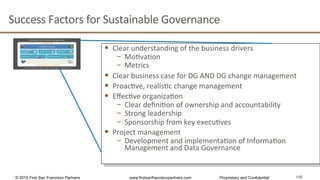 140
Success	
  Factors	
  for	
  Sustainable	
  Governance	
  	
  
§  Clear	
  understanding	
  of	
  the	
  business	
  drivers	
  	
  
−  MoQvaQon	
  
−  Metrics	
  	
  
§  Clear	
  business	
  case	
  for	
  DG	
  AND	
  DG	
  change	
  management	
  
§  ProacQve,	
  realisQc	
  change	
  management	
  	
  
§  EﬀecQve	
  organizaQon	
  	
  	
  
−  Clear	
  deﬁniQon	
  of	
  ownership	
  and	
  accountability	
  	
  	
  
−  Strong	
  leadership	
  
−  Sponsorship	
  from	
  key	
  execuQves	
  
§  Project	
  management	
  
−  Development	
  and	
  implementaQon	
  of	
  InformaQon	
  
Management	
  and	
  Data	
  Governance	
  
© 2015 First San Francisco Partners www.firstsanfranciscopartners.com Proprietary and Confidential
 