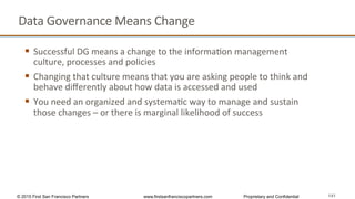 141
Data	
  Governance	
  Means	
  Change	
  
§  Successful	
  DG	
  means	
  a	
  change	
  to	
  the	
  informaQon	
  management	
  
culture,	
  processes	
  and	
  policies	
  
§  Changing	
  that	
  culture	
  means	
  that	
  you	
  are	
  asking	
  people	
  to	
  think	
  and	
  
behave	
  diﬀerently	
  about	
  how	
  data	
  is	
  accessed	
  and	
  used	
  
§  You	
  need	
  an	
  organized	
  and	
  systemaQc	
  way	
  to	
  manage	
  and	
  sustain	
  
those	
  changes	
  –	
  or	
  there	
  is	
  marginal	
  likelihood	
  of	
  success	
  
© 2015 First San Francisco Partners www.firstsanfranciscopartners.com Proprietary and Confidential
 