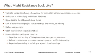 146
What	
  Might	
  Resistance	
  Look	
  Like?	
  
§  Trying	
  to	
  outlast	
  the	
  changes:	
  bargaining	
  for	
  exempQon	
  from	
  new	
  policies	
  or	
  processes	
  
§  ReducQon	
  in	
  producQvity	
  and	
  missed	
  deadlines	
  
§  Going	
  back	
  to	
  the	
  old	
  way	
  of	
  doing	
  things	
  
§  Lack	
  of	
  ahendance	
  in	
  project	
  status	
  meeQngs	
  and	
  events,	
  or	
  training	
  
§  Higher	
  absenteeism	
  
§  Open	
  expression	
  of	
  negaQve	
  emoQon	
  
§  From	
  execuQves,	
  resistance	
  could	
  be:	
  
−  No	
  visible	
  sponsorship	
  of	
  data	
  governance;	
  no	
  open	
  endorsements	
  
−  Refusal	
  or	
  reluctance	
  to	
  provide	
  needed	
  resources	
  and/or	
  informaQon	
  
−  Repeatedly	
  canceling	
  or	
  refusing	
  to	
  ahend	
  criQcal	
  meeQngs	
  
146	
  © 2015 First San Francisco Partners www.firstsanfranciscopartners.com Proprietary and Confidential
 