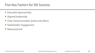 Five	
  Key	
  Factors	
  for	
  DG	
  Success	
  
§  ExecuQve	
  Sponsorship	
  
§  Aligned	
  leadership	
  
§  Clear	
  communicaQon	
  (early	
  and	
  open)	
  
§  Stakeholder	
  Engagement	
  
§  Measurement	
  
152© 2015 First San Francisco Partners www.firstsanfranciscopartners.com Proprietary and Confidential
 