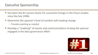 ExecuQve	
  Sponsorship	
  
§  Has	
  been	
  the	
  #1	
  success	
  factor	
  for	
  successful	
  change	
  in	
  the	
  Prosci	
  studies	
  
since	
  the	
  late	
  1990s	
  
§  Determine	
  the	
  sponsor’s	
  level	
  of	
  comfort	
  with	
  leading	
  change	
  
−  Provide	
  coaching	
  as	
  needed	
  
§  Develop	
  a	
  “roadmap”	
  of	
  events	
  and	
  communicaQons	
  to	
  keep	
  the	
  sponsor	
  
engaged	
  in	
  the	
  data	
  governance	
  eﬀort	
  
153© 2015 First San Francisco Partners www.firstsanfranciscopartners.com Proprietary and Confidential
 