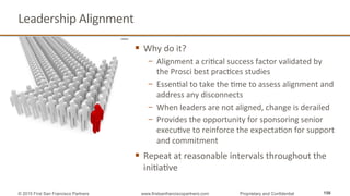 Leadership	
  Alignment	
  
§  Why	
  do	
  it?	
  
−  Alignment	
  a	
  criQcal	
  success	
  factor	
  validated	
  by	
  
the	
  Prosci	
  best	
  pracQces	
  studies	
  
−  EssenQal	
  to	
  take	
  the	
  Qme	
  to	
  assess	
  alignment	
  and	
  
address	
  any	
  disconnects	
  	
  
−  When	
  leaders	
  are	
  not	
  aligned,	
  change	
  is	
  derailed	
  
−  Provides	
  the	
  opportunity	
  for	
  sponsoring	
  senior	
  
execuQve	
  to	
  reinforce	
  the	
  expectaQon	
  for	
  support	
  
and	
  commitment	
  
§  Repeat	
  at	
  reasonable	
  intervals	
  throughout	
  the	
  
iniQaQve	
  
156© 2015 First San Francisco Partners www.firstsanfranciscopartners.com Proprietary and Confidential
 