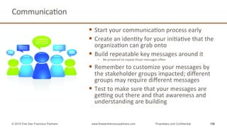 CommunicaQon	
  
§  Start	
  your	
  communicaQon	
  process	
  early	
  
§  Create	
  an	
  idenQty	
  for	
  your	
  iniQaQve	
  that	
  the	
  
organizaQon	
  can	
  grab	
  onto	
  
§  Build	
  repeatable	
  key	
  messages	
  around	
  it	
  
−  Be	
  prepared	
  to	
  repeat	
  those	
  messages	
  open	
  
§  Remember	
  to	
  customize	
  your	
  messages	
  by	
  
the	
  stakeholder	
  groups	
  impacted;	
  diﬀerent	
  
groups	
  may	
  require	
  diﬀerent	
  messages	
  
§  Test	
  to	
  make	
  sure	
  that	
  your	
  messages	
  are	
  
geTng	
  out	
  there	
  and	
  that	
  awareness	
  and	
  
understanding	
  are	
  building	
  
158© 2015 First San Francisco Partners www.firstsanfranciscopartners.com Proprietary and Confidential
 